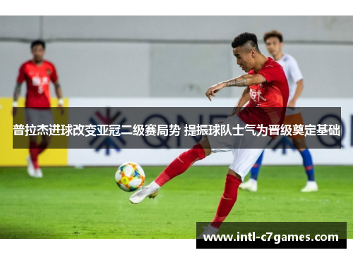 普拉杰进球改变亚冠二级赛局势 提振球队士气为晋级奠定基础